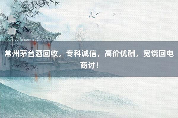 常州茅台酒回收，专科诚信，高价优酬，宽饶回电商讨！