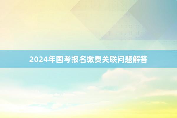 2024年国考报名缴费关联问题解答