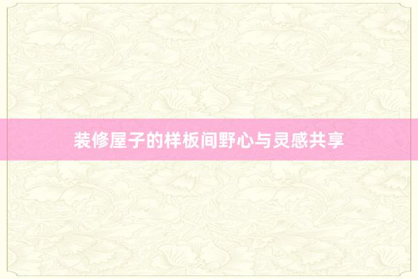 装修屋子的样板间野心与灵感共享